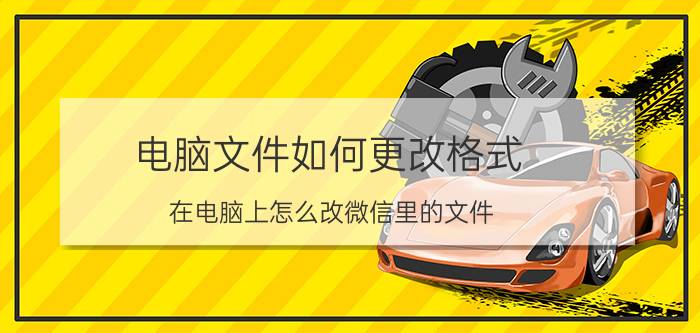 电脑文件如何更改格式 在电脑上怎么改微信里的文件？